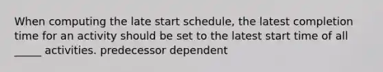 When computing the late start schedule, the latest completion time for an activity should be set to the latest start time of all _____ activities. predecessor dependent