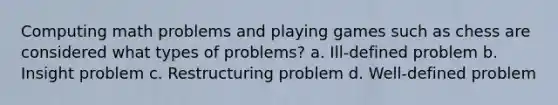 Computing math problems and playing games such as chess are considered what types of problems? a. Ill-defined problem b. Insight problem c. Restructuring problem d. Well-defined problem