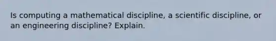 Is computing a mathematical discipline, a scientific discipline, or an engineering discipline? Explain.