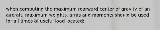 when computing the maximum rearward center of gravity of an aircraft, maximum weights, arms and moments should be used for all times of useful load located: