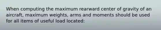 When computing the maximum rearward center of gravity of an aircraft, maximum weights, arms and moments should be used for all items of useful load located: