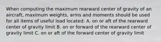 When computing the maximum rearward center of gravity of an aircraft, maximum weights, arms and moments should be used for all items of useful load located: A. on or aft of the rearward center of gravity limit B. on or forward of the rearward center of gravity limit C. on or aft of the forward center of gravity limit