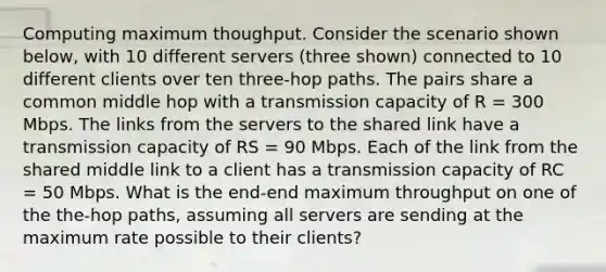 Computing maximum thoughput. Consider the scenario shown below, with 10 different servers (three shown) connected to 10 different clients over ten three-hop paths. The pairs share a common middle hop with a transmission capacity of R = 300 Mbps. The links from the servers to the shared link have a transmission capacity of RS = 90 Mbps. Each of the link from the shared middle link to a client has a transmission capacity of RC = 50 Mbps. What is the end-end maximum throughput on one of the the-hop paths, assuming all servers are sending at the maximum rate possible to their clients?