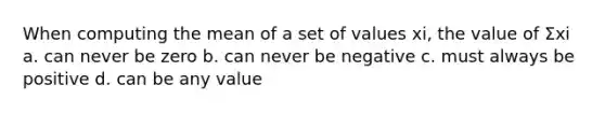 When computing the mean of a set of values xi, the value of Σxi a. can never be zero b. can never be negative c. must always be positive d. can be any value