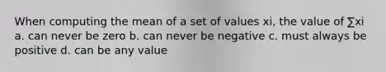 When computing the mean of a set of values xi, the value of ∑xi a. can never be zero b. can never be negative c. must always be positive d. can be any value