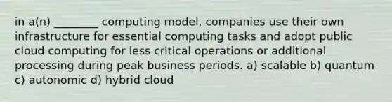 in a(n) ________ computing model, companies use their own infrastructure for essential computing tasks and adopt public cloud computing for less critical operations or additional processing during peak business periods. a) scalable b) quantum c) autonomic d) hybrid cloud