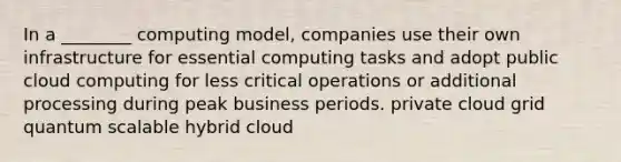 In a ________ computing model, companies use their own infrastructure for essential computing tasks and adopt public cloud computing for less critical operations or additional processing during peak business periods. private cloud grid quantum scalable hybrid cloud