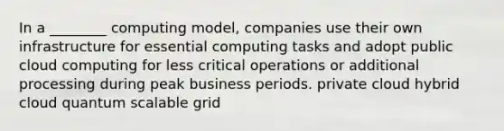 In a ________ computing model, companies use their own infrastructure for essential computing tasks and adopt public cloud computing for less critical operations or additional processing during peak business periods. private cloud hybrid cloud quantum scalable grid