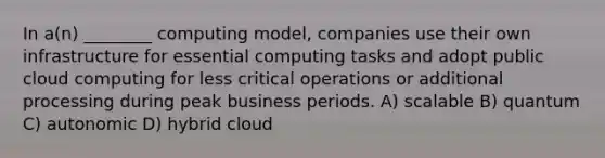 In a(n) ________ computing model, companies use their own infrastructure for essential computing tasks and adopt public cloud computing for less critical operations or additional processing during peak business periods. A) scalable B) quantum C) autonomic D) hybrid cloud