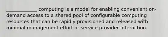 _____________ computing is a model for enabling convenient on-demand access to a shared pool of configurable computing resources that can be rapidly provisioned and released with minimal management effort or service provider interaction.