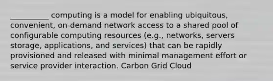 __________ computing is a model for enabling ubiquitous, convenient, on-demand network access to a shared pool of configurable computing resources (e.g., networks, servers storage, applications, and services) that can be rapidly provisioned and released with minimal management effort or service provider interaction. Carbon Grid Cloud