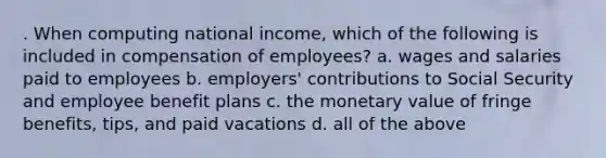 . When computing national income, which of the following is included in compensation of employees? a. wages and salaries paid to employees b. employers' contributions to Social Security and employee benefit plans c. the monetary value of fringe benefits, tips, and paid vacations d. all of the above