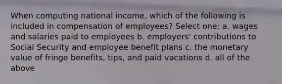 When computing national income, which of the following is included in compensation of employees? Select one: a. wages and salaries paid to employees b. employers' contributions to Social Security and employee benefit plans c. the monetary value of fringe benefits, tips, and paid vacations d. all of the above