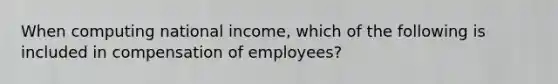 When computing national income, which of the following is included in compensation of employees?