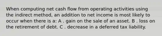 When computing net cash flow from operating activities using the indirect method, an addition to net income is most likely to occur when there is a: A . gain on the sale of an asset. B . loss on the retirement of debt. C . decrease in a deferred tax liability.