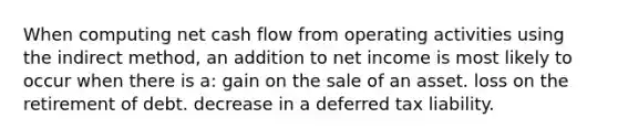 When computing net cash flow from operating activities using the indirect method, an addition to net income is most likely to occur when there is a: gain on the sale of an asset. loss on the retirement of debt. decrease in a deferred tax liability.