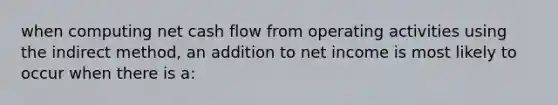 when computing net cash flow from operating activities using the indirect method, an addition to net income is most likely to occur when there is a: