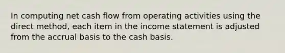 In computing net cash flow from operating activities using the direct method, each item in the <a href='https://www.questionai.com/knowledge/kCPMsnOwdm-income-statement' class='anchor-knowledge'>income statement</a> is adjusted from the accrual basis to the cash basis.