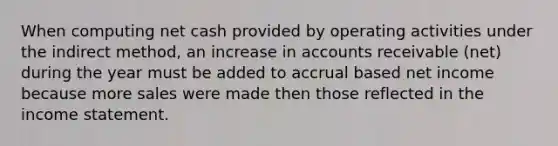 When computing net cash provided by operating activities under the indirect method, an increase in accounts receivable (net) during the year must be added to accrual based net income because more sales were made then those reflected in the <a href='https://www.questionai.com/knowledge/kCPMsnOwdm-income-statement' class='anchor-knowledge'>income statement</a>.