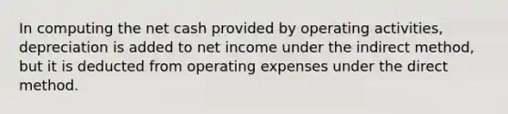 In computing the net cash provided by operating activities, depreciation is added to net income under the indirect method, but it is deducted from operating expenses under the direct method.