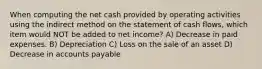 When computing the net cash provided by operating activities using the indirect method on the statement of cash flows, which item would NOT be added to net income? A) Decrease in paid expenses. B) Depreciation C) Loss on the sale of an asset D) Decrease in accounts payable