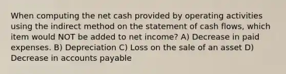 When computing the net cash provided by operating activities using the indirect method on the statement of cash flows, which item would NOT be added to net income? A) Decrease in paid expenses. B) Depreciation C) Loss on the sale of an asset D) Decrease in accounts payable