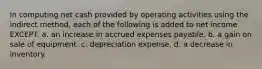 In computing net cash provided by operating activities using the indirect method, each of the following is added to net income EXCEPT: a. an increase in accrued expenses payable. b. a gain on sale of equipment. c. depreciation expense. d. a decrease in inventory.