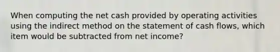 When computing the net cash provided by operating activities using the indirect method on the statement of cash flows, which item would be subtracted from net income?