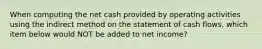 When computing the net cash provided by operating activities using the indirect method on the statement of cash flows, which item below would NOT be added to net income?