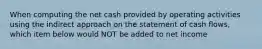 When computing the net cash provided by operating activities using the indirect approach on the statement of cash flows, which item below would NOT be added to net income