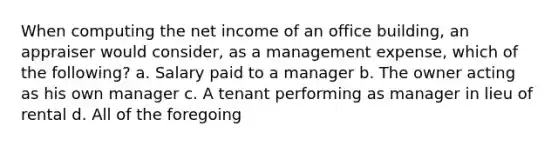 When computing the net income of an office building, an appraiser would consider, as a management expense, which of the following? a. Salary paid to a manager b. The owner acting as his own manager c. A tenant performing as manager in lieu of rental d. All of the foregoing