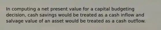 In computing a net present value for a capital budgeting decision, cash savings would be treated as a cash inflow and salvage value of an asset would be treated as a cash outflow.