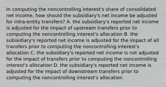 In computing the noncontrolling interest's share of consolidated net income, how should the subsidiary's net income be adjusted for intra-entity transfers? A. the subsidiary's reported net income is adjusted for the impact of upstream transfers prior to computing the noncontrolling interest's allocation B. the subisidiary's reported net income is adjusted for the impact of all transfers prior to computing the noncontrolling interest's allocation C. the subsidiary's reported net income is not adjusted for the impact of transfers prior to computing the noncontrolling interest's allocation D. the subsidiary's reported net income is adjusted for the impact of downstream transfers prior to computing the noncontrolling interest's allocation