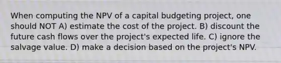 When computing the NPV of a capital budgeting project, one should NOT A) estimate the cost of the project. B) discount the future cash flows over the project's expected life. C) ignore the salvage value. D) make a decision based on the project's NPV.