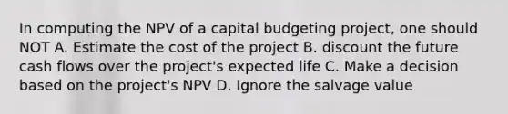 In computing the NPV of a capital budgeting project, one should NOT A. Estimate the cost of the project B. discount the future cash flows over the project's expected life C. Make a decision based on the project's NPV D. Ignore the salvage value