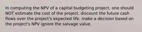 In computing the NPV of a capital budgeting project, one should NOT estimate the cost of the project. discount the future cash flows over the project's expected life. make a decision based on the project's NPV ignore the salvage value.