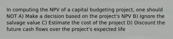 In computing the NPV of a capital budgeting project, one should NOT A) Make a decision based on the project's NPV B) Ignore the salvage value C) Estimate the cost of the project D) Discount the future cash flows over the project's expected life