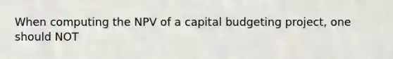 When computing the NPV of a capital budgeting project, one should NOT