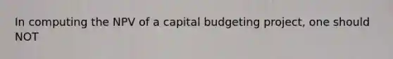 In computing the NPV of a capital budgeting project, one should NOT