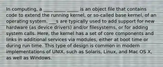 In computing, a ____ _____ _____ is an object file that contains code to extend the running kernel, or so-called base kernel, of an operating system. ___s are typically used to add support for new hardware (as device drivers) and/or filesystems, or for adding system calls. Here, the kernel has a set of core components and links in additional services via modules, either at boot time or during run time. This type of design is common in modern implementations of UNIX, such as Solaris, Linux, and Mac OS X, as well as Windows.