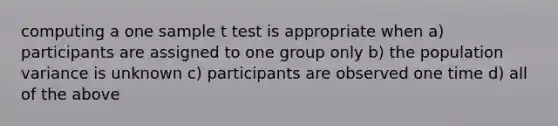 computing a one sample t test is appropriate when a) participants are assigned to one group only b) the population variance is unknown c) participants are observed one time d) all of the above