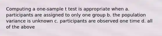 Computing a one-sample t test is appropriate when a. participants are assigned to only one group b. the population variance is unknown c. participants are observed one time d. all of the above