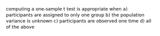 computing a one-sample t test is appropriate when a) participants are assigned to only one group b) the population variance is unknown c) participants are observed one time d) all of the above