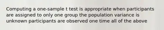 Computing a one-sample t test is appropriate when participants are assigned to only one group the population variance is unknown participants are observed one time all of the above