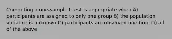 Computing a one-sample t test is appropriate when A) participants are assigned to only one group B) the population variance is unknown C) participants are observed one time D) all of the above