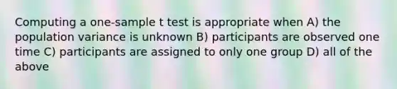 Computing a one-sample t test is appropriate when A) the population variance is unknown B) participants are observed one time C) participants are assigned to only one group D) all of the above