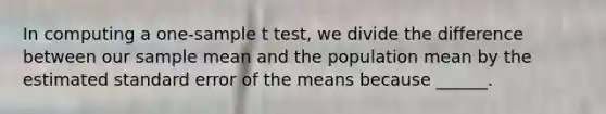 In computing a one-sample t test, we divide the difference between our sample mean and the population mean by the estimated standard error of the means because ______.