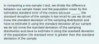 In computing a one-sample t test, we divide the difference between our sample mean and the population mean by the estimated standard error of the means because ______. the standard deviation of the sample is too small to use we do not know the standard deviation of the sampling distribution and have to estimate it using the standard deviation of our sample we do not know the standard deviation of the sampling distribution and have to estimate it using the standard deviation of the population the standard error is greater than the standard deviation of the sample