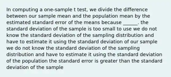 In computing a one-sample t test, we divide the difference between our sample mean and the population mean by the estimated standard error of the means because ______. the standard deviation of the sample is too small to use we do not know the standard deviation of the sampling distribution and have to estimate it using the standard deviation of our sample we do not know the standard deviation of the sampling distribution and have to estimate it using the standard deviation of the population the standard error is greater than the standard deviation of the sample