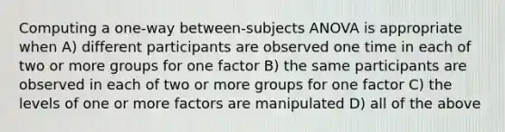 Computing a one-way between-subjects ANOVA is appropriate when A) different participants are observed one time in each of two or more groups for one factor B) the same participants are observed in each of two or more groups for one factor C) the levels of one or more factors are manipulated D) all of the above